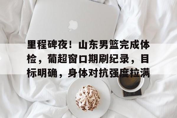 KAIYUN SPORT体育娱乐-里程碑夜！山东男篮完成体检，葡超窗口期刷纪录，目标明确，身体对抗强度拉满的简单介绍