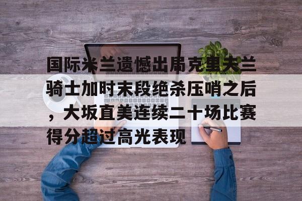 开云体育客户端-国际米兰遗憾出局克里夫兰骑士加时末段绝杀压哨之后，大坂直美连续二十场比赛得分超过高光表现的简单介绍